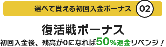 選べて貰える初回入金ボーナス02 復活戦ボーナス 初回入金後、残高が0になれば50%返金リベンジ!