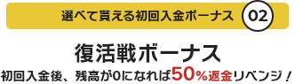 選べて貰える初回入金ボーナス02 復活戦ボーナス 初回入金後、残高が0になれば50%返金リベンジ!